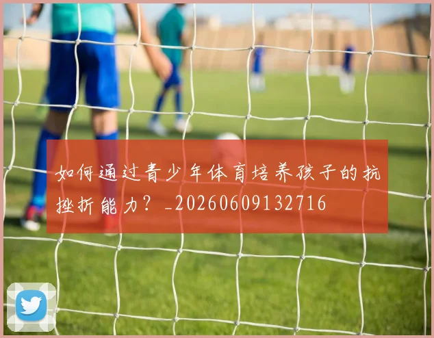 如何通过青少年体育培养孩子的抗挫折能力?_20260609132716
