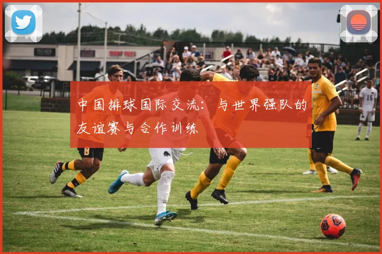 中国排球国际交流:与世界强队的友谊赛与合作训练