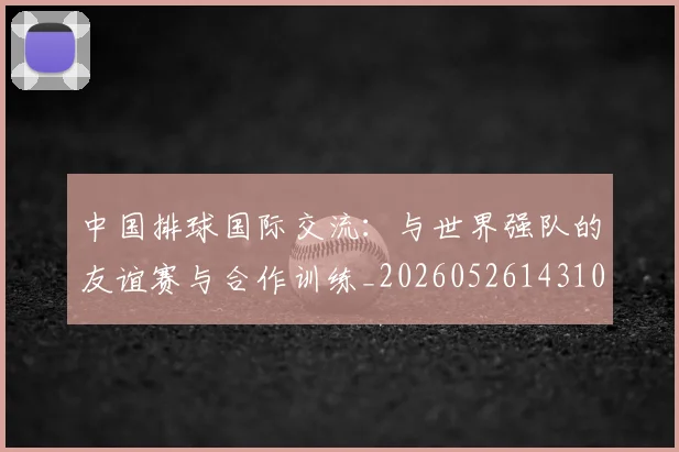 中国排球国际交流:与世界强队的友谊赛与合作训练_20260526143101_20260607160551
