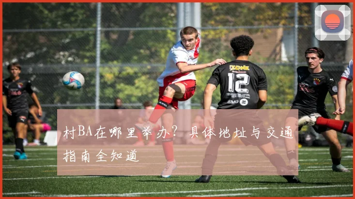 村BA在哪里举办?具体地址与交通指南全知道
