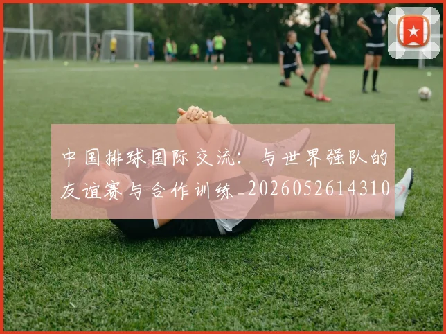 中国排球国际交流:与世界强队的友谊赛与合作训练_20260526143101_20260607160551