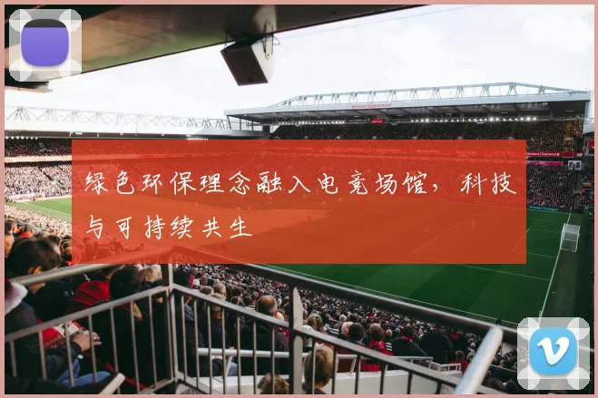 绿色环保理念融入电竞场馆,科技与可持续共生
