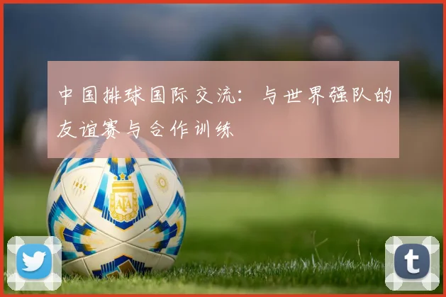 中国排球国际交流:与世界强队的友谊赛与合作训练